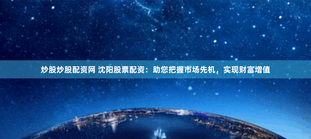 炒股炒股配资网 沈阳股票配资：助您把握市场先机，实现财富增值