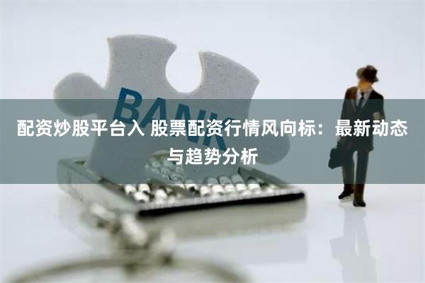 配资炒股平台入 股票配资行情风向标：最新动态与趋势分析