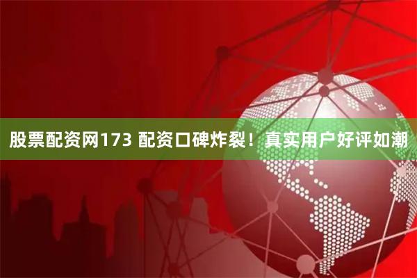 股票配资网173 配资口碑炸裂！真实用户好评如潮