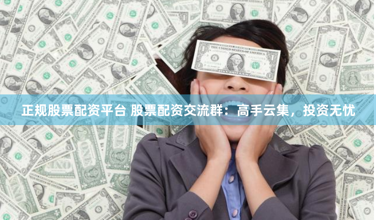 正规股票配资平台 股票配资交流群：高手云集，投资无忧