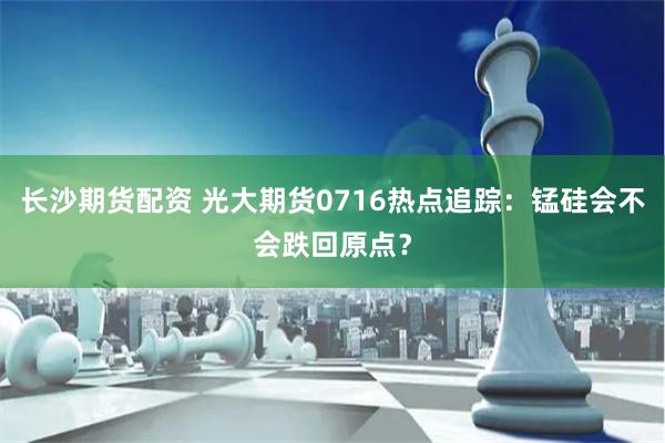 长沙期货配资 光大期货0716热点追踪：锰硅会不会跌回原点？