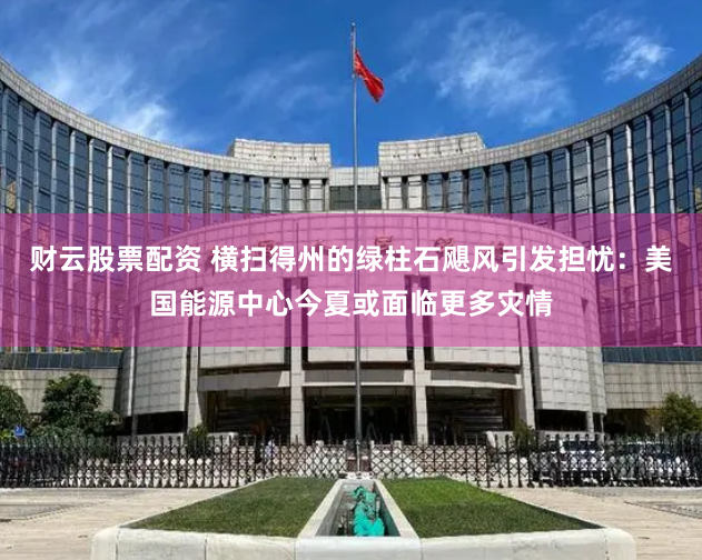 财云股票配资 横扫得州的绿柱石飓风引发担忧：美国能源中心今夏或面临更多灾情