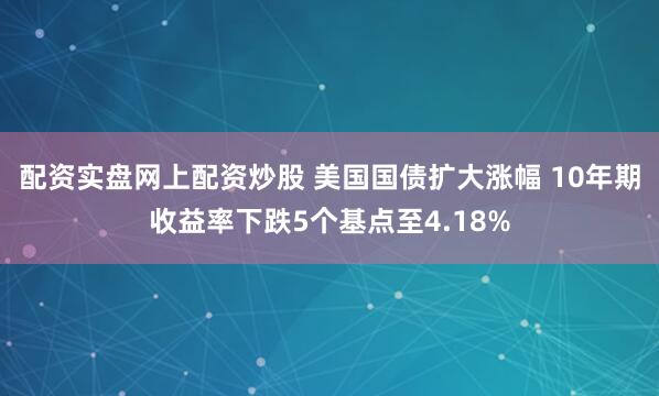 配资实盘网上配资炒股 美国国债扩大涨幅 10年期收益率下跌5个基点至4.18%