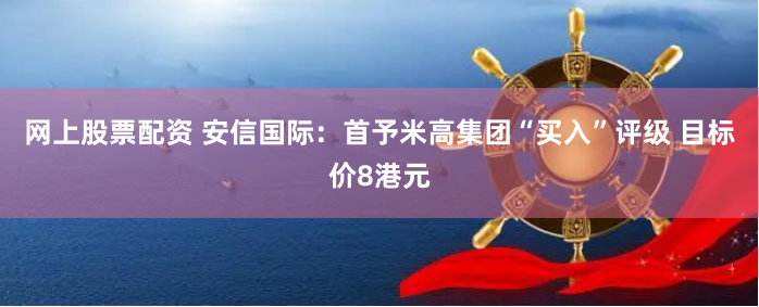 网上股票配资 安信国际：首予米高集团“买入”评级 目标价8港元