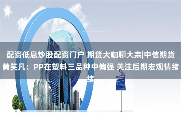配资低息炒股配资门户 期货大咖聊大宗|中信期货黄笑凡：PP在塑料三品种中偏强 关注后期宏观情绪