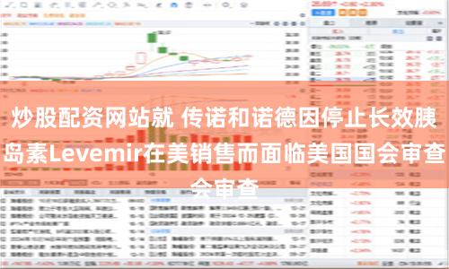 炒股配资网站就 传诺和诺德因停止长效胰岛素Levemir在美销售而面临美国国会审查