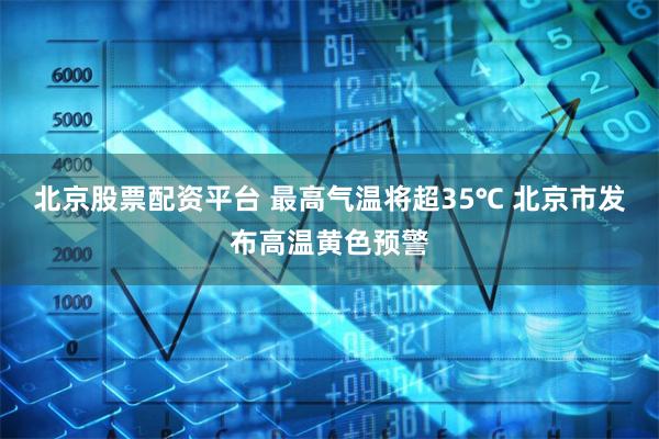 北京股票配资平台 最高气温将超35℃ 北京市发布高温黄色预警