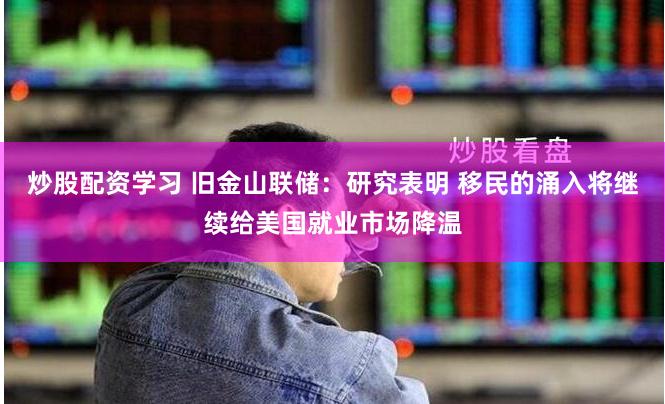 炒股配资学习 旧金山联储：研究表明 移民的涌入将继续给美国就业市场降温