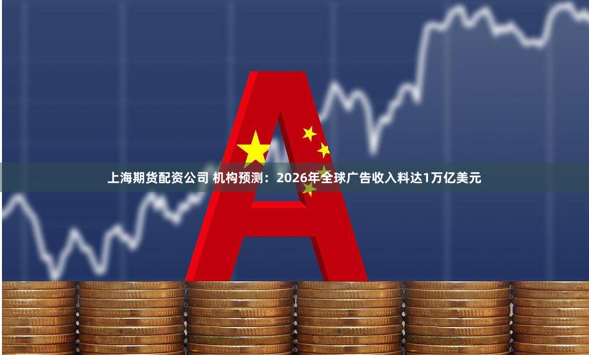 上海期货配资公司 机构预测：2026年全球广告收入料达1万亿美元
