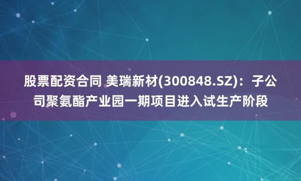 股票配资合同 美瑞新材(300848.SZ)：子公司聚氨酯产业园一期项目进入试生产阶段