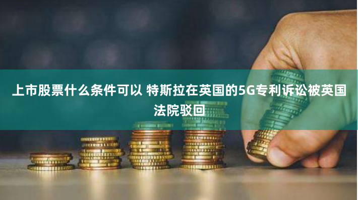 上市股票什么条件可以 特斯拉在英国的5G专利诉讼被英国法院驳回