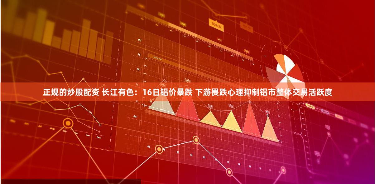 正规的炒股配资 长江有色：16日铝价暴跌 下游畏跌心理抑制铝市整体交易活跃度