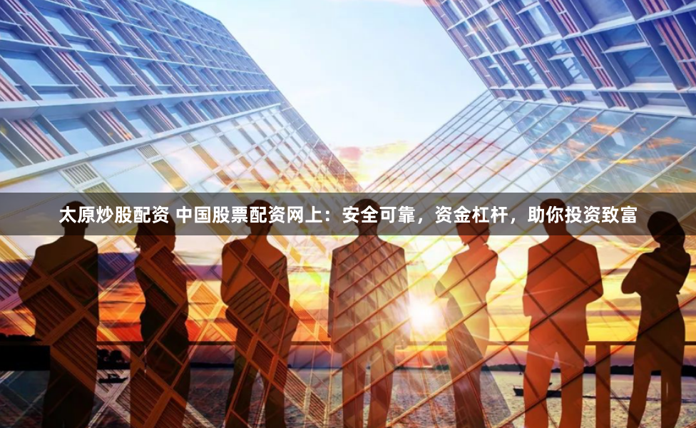 太原炒股配资 中国股票配资网上：安全可靠，资金杠杆，助你投资致富
