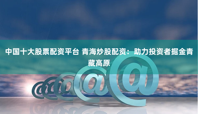 中国十大股票配资平台 青海炒股配资：助力投资者掘金青藏高原