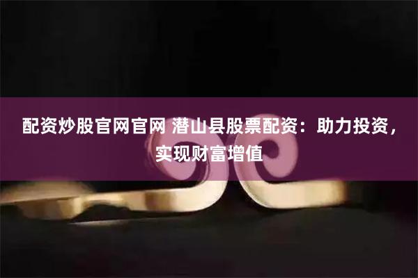 配资炒股官网官网 潜山县股票配资：助力投资，实现财富增值