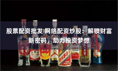 股票配资批发 网络配资炒股：解锁财富新密码，助力投资梦想
