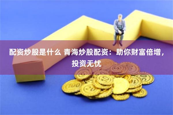 配资炒股是什么 青海炒股配资：助你财富倍增，投资无忧