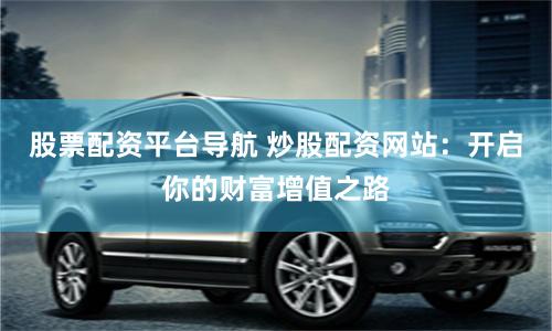 股票配资平台导航 炒股配资网站:开启你的财富增值之路
