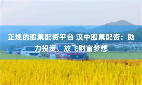 正规的股票配资平台 汉中股票配资：助力投资，放飞财富梦想