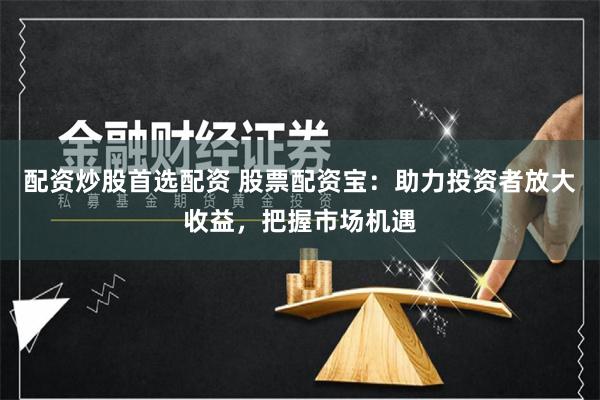 配资炒股首选配资 股票配资宝：助力投资者放大收益，把握市场机遇
