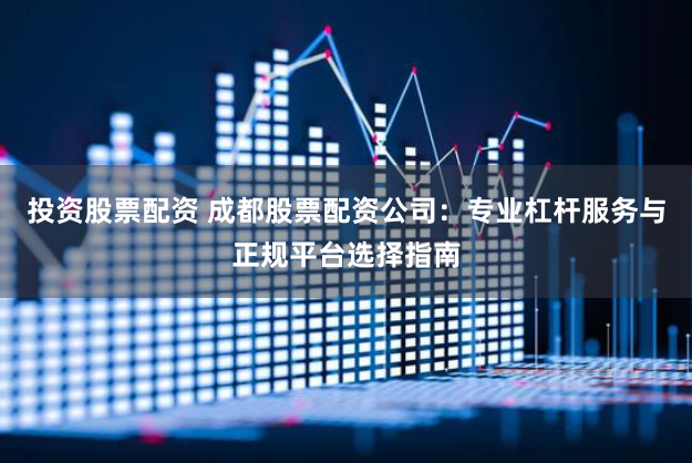 投资股票配资 成都股票配资公司：专业杠杆服务与正规平台选择指南
