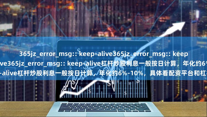 365jz_error_msg:: keep-alive365jz_error_msg:: keep-alive365jz_error_msg:: keep-alive365jz_error_msg:: keep-alive杠杆炒股利息一般按日计算，年化约6%-10%，具体看配资平台和杠杆倍数。