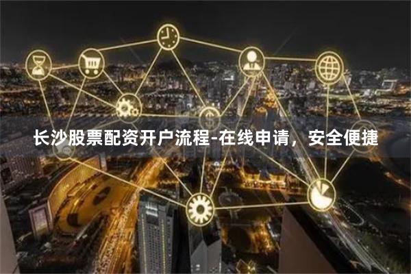 长沙股票配资开户流程-在线申请，安全便捷